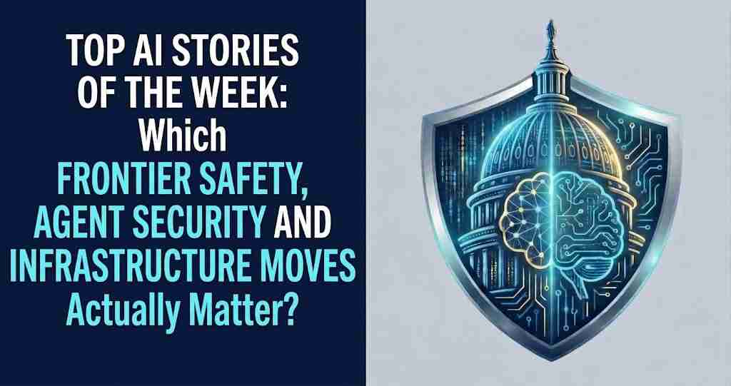 Top AI Stories of the Week: Which Frontier Safety, Agent Security and Infrastructure Moves Actually Matter?